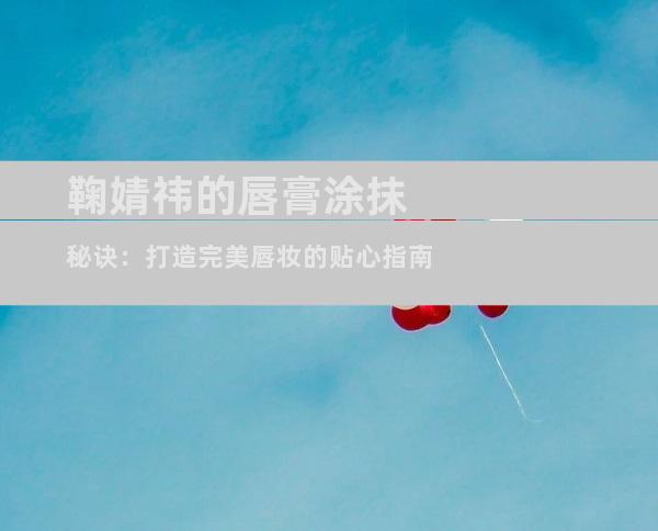鞠婧祎的唇膏涂抹秘诀：打造完美唇妆的贴心指南