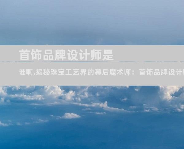 首饰品牌设计师是谁啊,揭秘珠宝工艺界的幕后魔术师：首饰品牌设计师揭秘