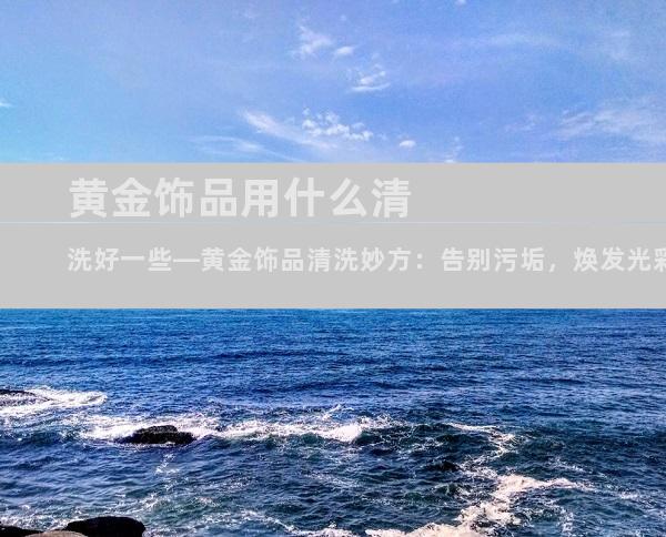 黄金饰品用什么清洗好一些—黄金饰品清洗妙方：告别污垢，焕发光彩