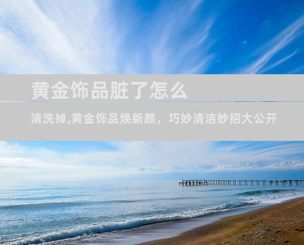 黄金饰品脏了怎么清洗掉,黄金饰品焕新颜，巧妙清洁妙招大公开